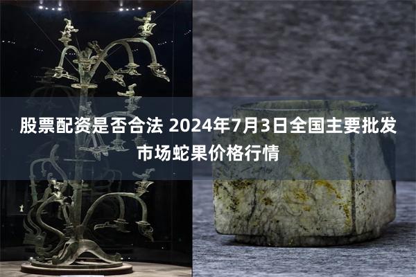 股票配资是否合法 2024年7月3日全国主要批发市场蛇果价格行情