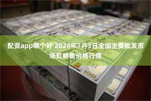 配资app哪个好 2024年7月3日全国主要批发市场虹鳟鱼价格行情