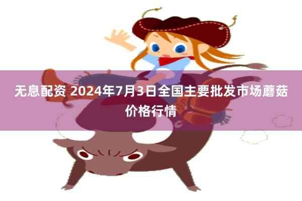 无息配资 2024年7月3日全国主要批发市场蘑菇价格行情