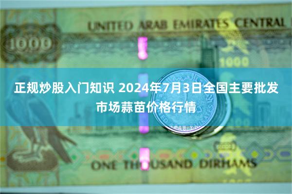 正规炒股入门知识 2024年7月3日全国主要批发市场蒜苗价格行情