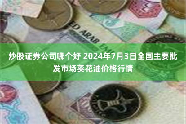 炒股证券公司哪个好 2024年7月3日全国主要批发市场葵花油价格行情