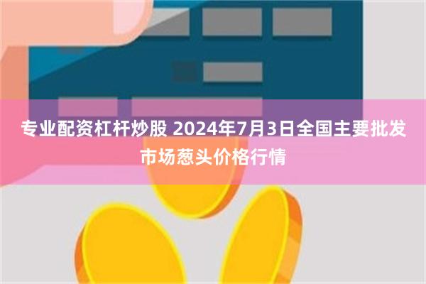 专业配资杠杆炒股 2024年7月3日全国主要批发市场葱头价格行情