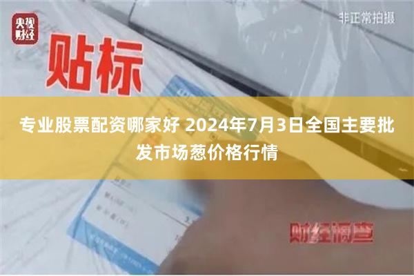 专业股票配资哪家好 2024年7月3日全国主要批发市场葱价格行情