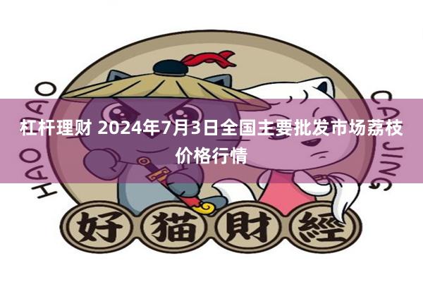 杠杆理财 2024年7月3日全国主要批发市场荔枝价格行情