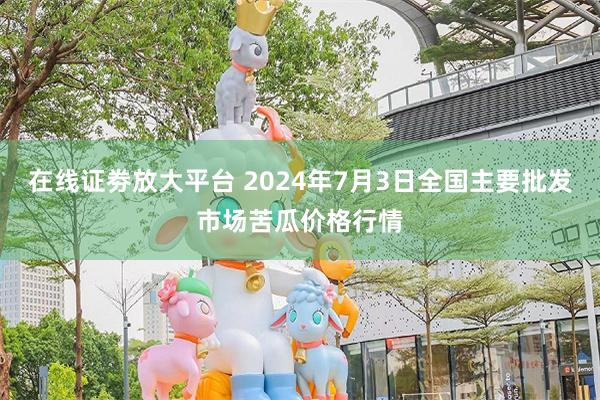 在线证劵放大平台 2024年7月3日全国主要批发市场苦瓜价格行情