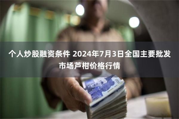 个人炒股融资条件 2024年7月3日全国主要批发市场芦柑价格行情