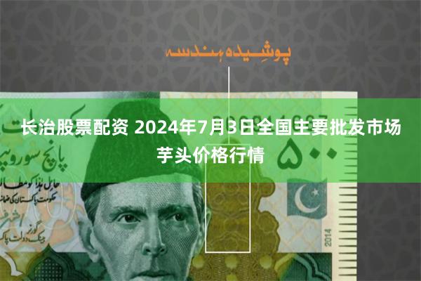 长治股票配资 2024年7月3日全国主要批发市场芋头价格行情