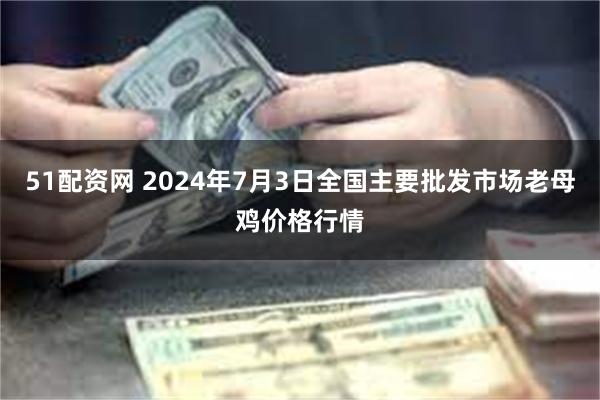 51配资网 2024年7月3日全国主要批发市场老母鸡价格行情