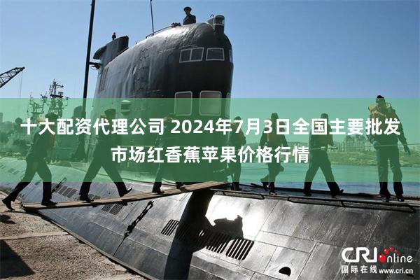 十大配资代理公司 2024年7月3日全国主要批发市场红香蕉苹果价格行情