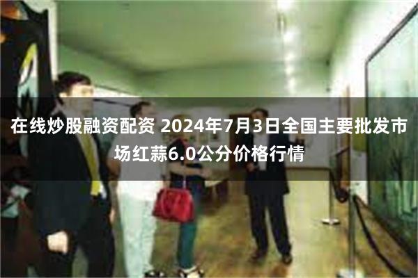 在线炒股融资配资 2024年7月3日全国主要批发市场红蒜6.0公分价格行情