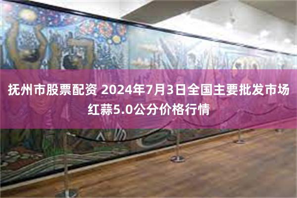 抚州市股票配资 2024年7月3日全国主要批发市场红蒜5.0公分价格行情