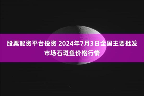 股票配资平台投资 2024年7月3日全国主要批发市场石斑鱼价格行情