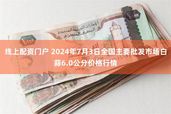 线上配资门户 2024年7月3日全国主要批发市场白蒜6.0公分价格行情