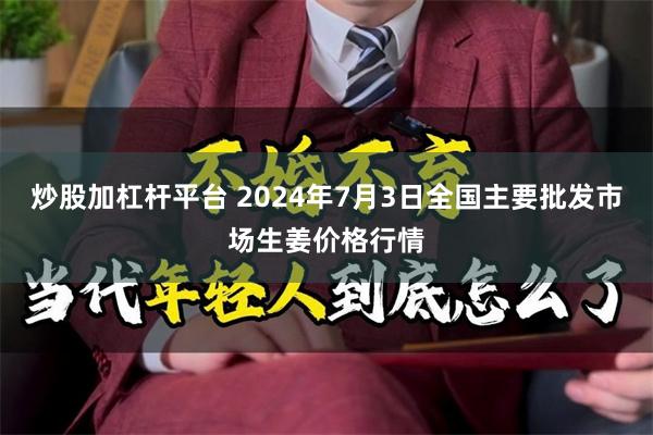 炒股加杠杆平台 2024年7月3日全国主要批发市场生姜价格行情