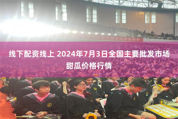 线下配资线上 2024年7月3日全国主要批发市场甜瓜价格行情