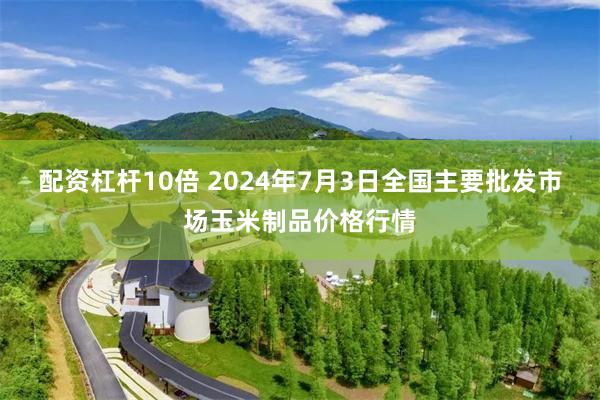 配资杠杆10倍 2024年7月3日全国主要批发市场玉米制品价格行情