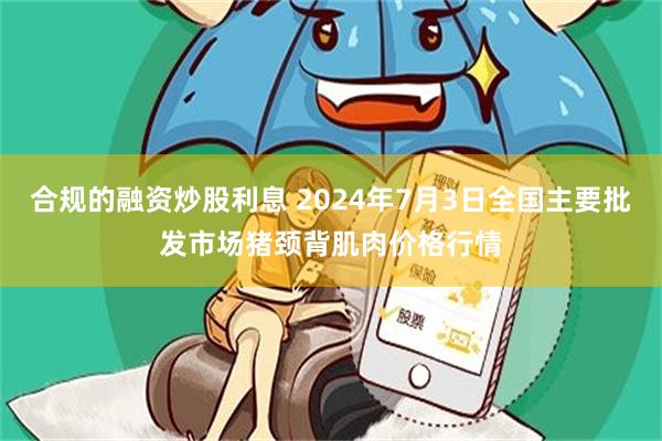 合规的融资炒股利息 2024年7月3日全国主要批发市场猪颈背肌肉价格行情