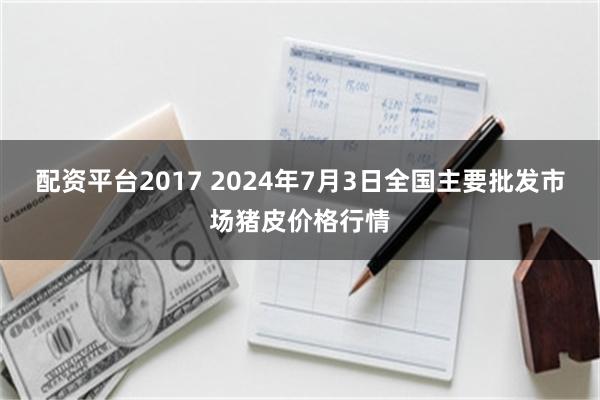 配资平台2017 2024年7月3日全国主要批发市场猪皮价格行情