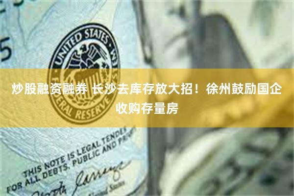 炒股融资融券 长沙去库存放大招！徐州鼓励国企收购存量房