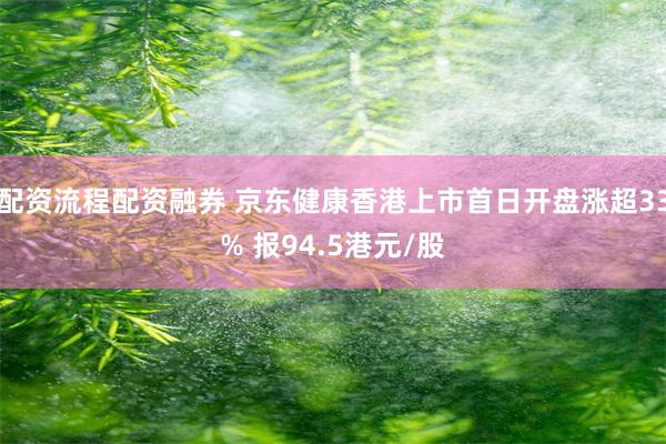 配资流程配资融券 京东健康香港上市首日开盘涨超33% 报94.5港元/股