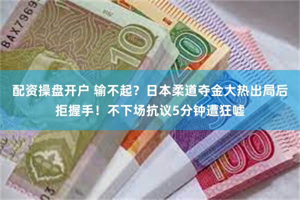 配资操盘开户 输不起？日本柔道夺金大热出局后拒握手！不下场抗议5分钟遭狂嘘