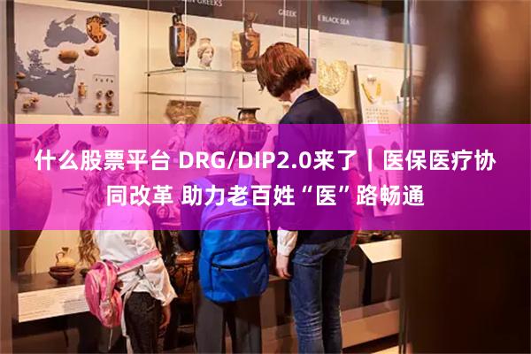 什么股票平台 DRG/DIP2.0来了｜医保医疗协同改革 助力老百姓“医”路畅通