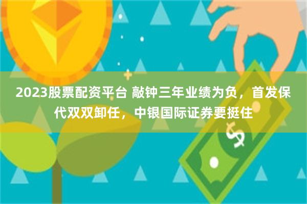 2023股票配资平台 敲钟三年业绩为负，首发保代双双卸任，中银国际证券要挺住