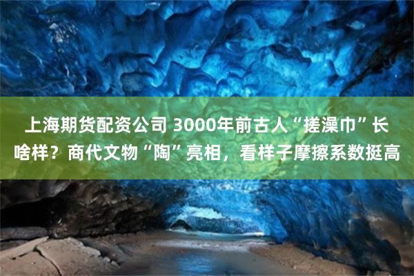 上海期货配资公司 3000年前古人“搓澡巾”长啥样？商代文物“陶”亮相，看样子摩擦系数挺高