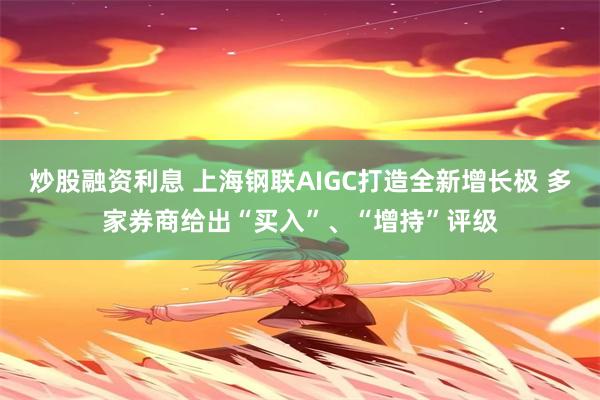 炒股融资利息 上海钢联AIGC打造全新增长极 多家券商给出“买入”、“增持”评级