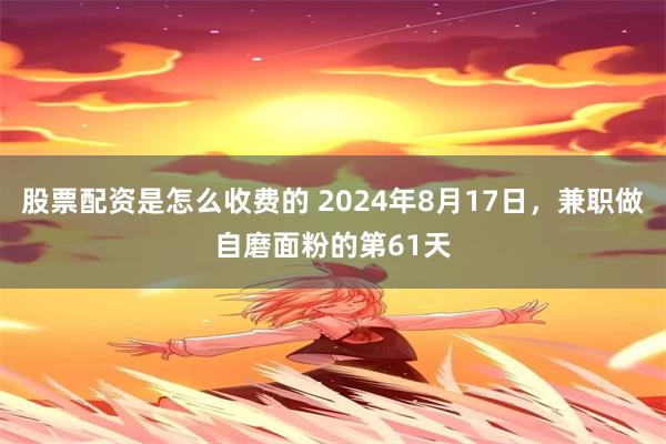 股票配资是怎么收费的 2024年8月17日，兼职做自磨面粉的第61天