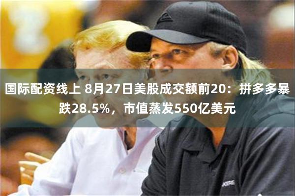 国际配资线上 8月27日美股成交额前20：拼多多暴跌28.5%，市值蒸发550亿美元