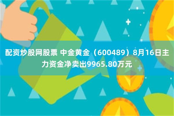 配资炒股网股票 中金黄金（600489）8月16日主力资金净卖出9965.80万元