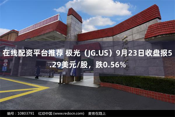 在线配资平台推荐 极光（JG.US）9月23日收盘报5.29美元/股，跌0.56%