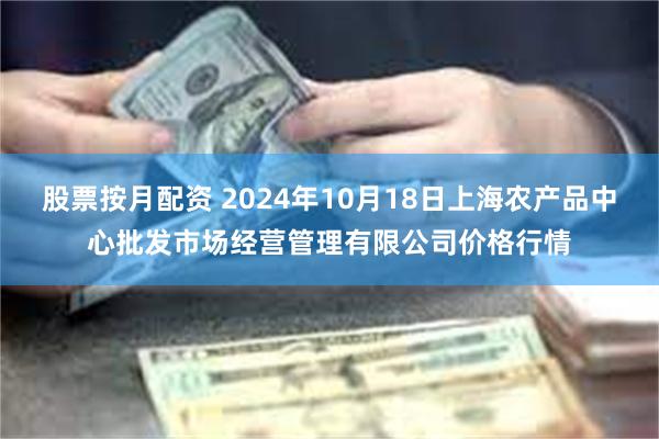 股票按月配资 2024年10月18日上海农产品中心批发市场经营管理有限公司价格行情