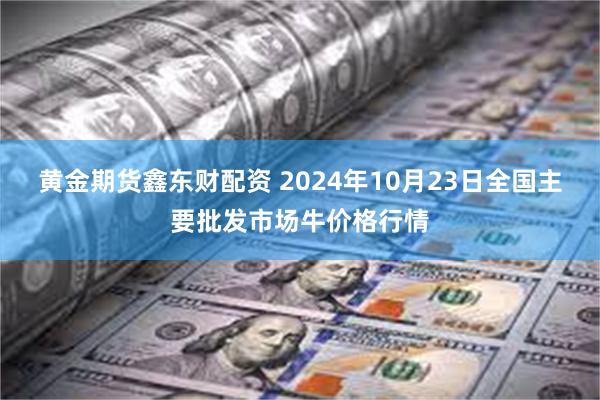 黄金期货鑫东财配资 2024年10月23日全国主要批发市场牛价格行情