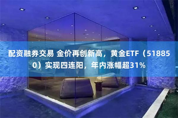 配资融券交易 金价再创新高，黄金ETF（518850）实现四连阳，年内涨幅超31%