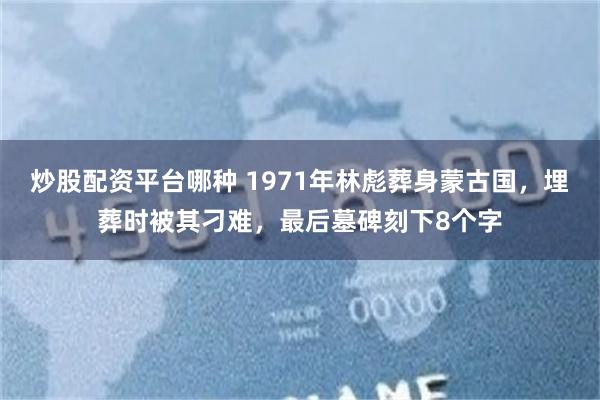 炒股配资平台哪种 1971年林彪葬身蒙古国，埋葬时被其刁难，最后墓碑刻下8个字