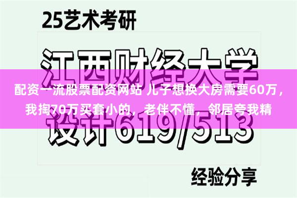 配资一流股票配资网站 儿子想换大房需要60万，我掏70万买套小的，老伴不懂，邻居夸我精