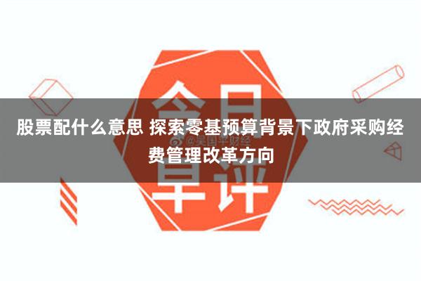 股票配什么意思 探索零基预算背景下政府采购经费管理改革方向