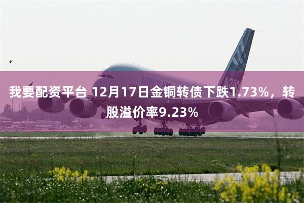 我要配资平台 12月17日金铜转债下跌1.73%，转股溢价率9.23%