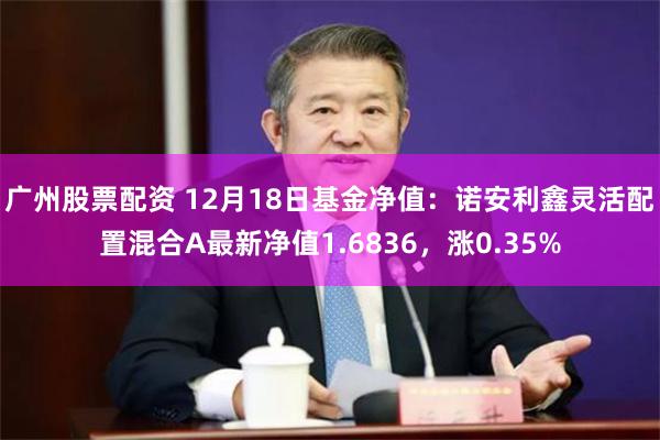 广州股票配资 12月18日基金净值：诺安利鑫灵活配置混合A最新净值1.6836，涨0.35%