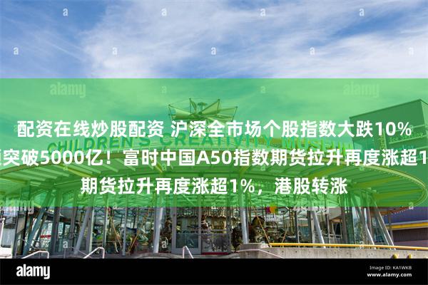 配资在线炒股配资 沪深全市场个股指数大跌10%，两市成交额突破5000亿！富时中国A50指数期货拉升再度涨超1%，港股转涨