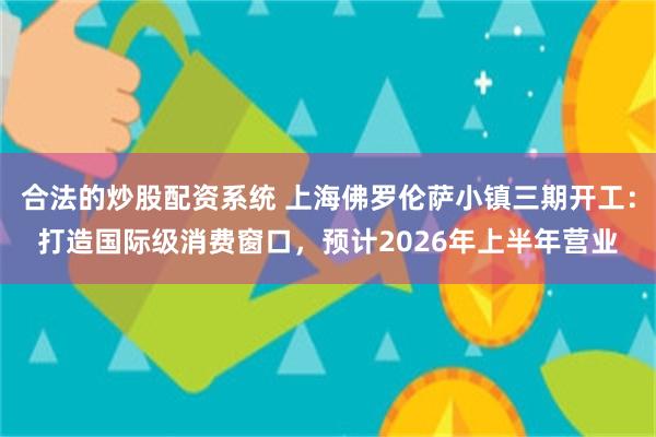 合法的炒股配资系统 上海佛罗伦萨小镇三期开工：打造国际级消费窗口，预计2026年上半年营业