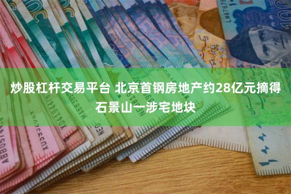 炒股杠杆交易平台 北京首钢房地产约28亿元摘得石景山一涉宅地块