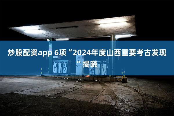 炒股配资app 6项“2024年度山西重要考古发现”揭晓