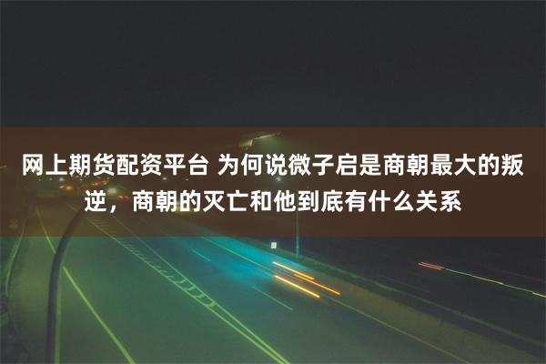 网上期货配资平台 为何说微子启是商朝最大的叛逆，商朝的灭亡和他到底有什么关系