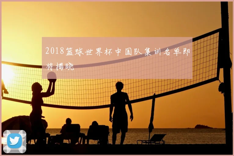 2018篮球世界杯中国队集训名单即将揭晓