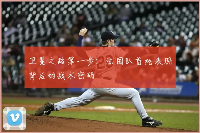 卫冕之路第一步：法国队首轮表现背后的战术密码