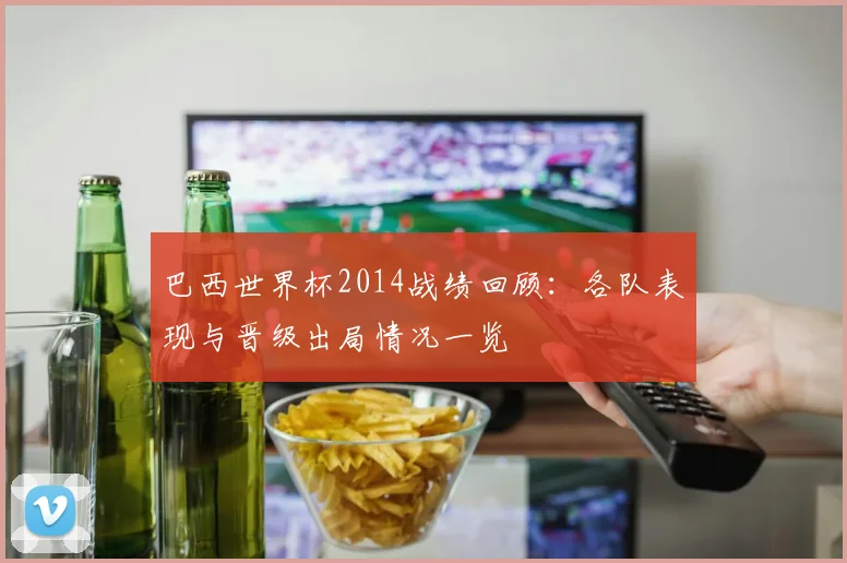 巴西世界杯2014战绩回顾:各队表现与晋级出局情况一览