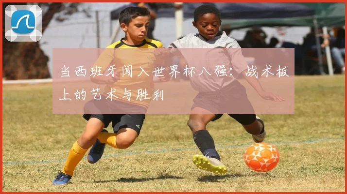 当西班牙闯入世界杯八强:战术板上的艺术与胜利